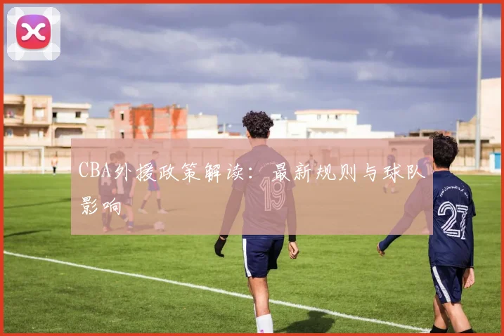 CBA外援政策解读：最新规则与球队影响