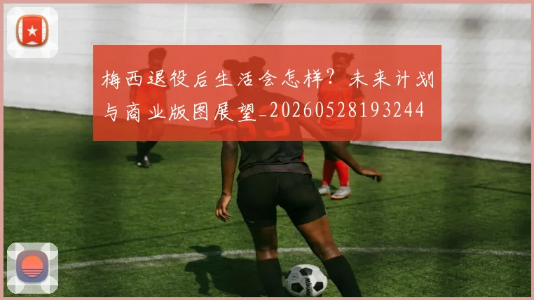梅西退役后生活会怎样?未来计划与商业版图展望_20260528193244