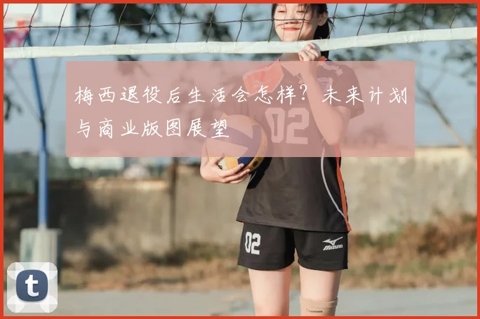 梅西退役后生活会怎样？未来计划与商业版图展望