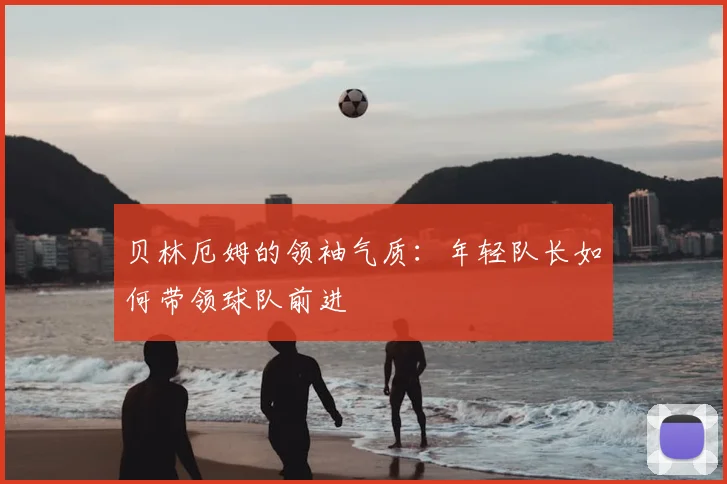 贝林厄姆的领袖气质:年轻队长如何带领球队前进