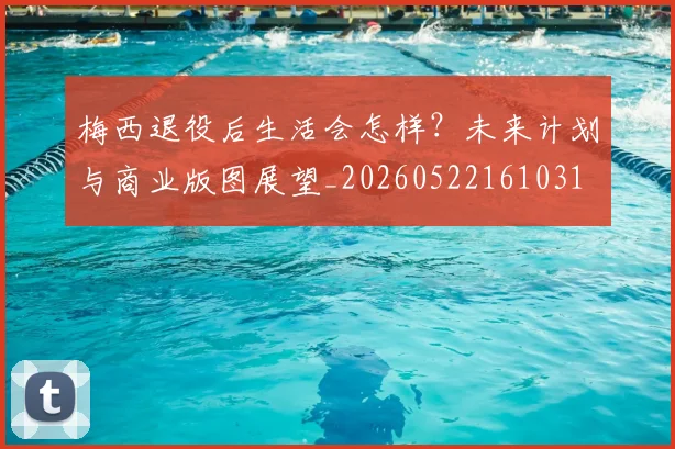 梅西退役后生活会怎样?未来计划与商业版图展望_20260522161031