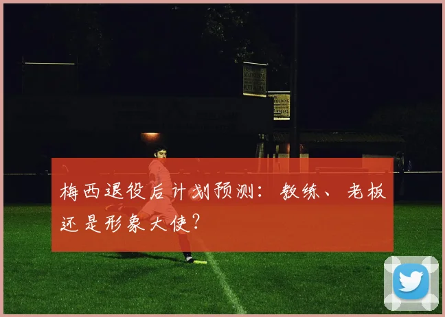 梅西退役后计划预测：教练、老板还是形象大使？