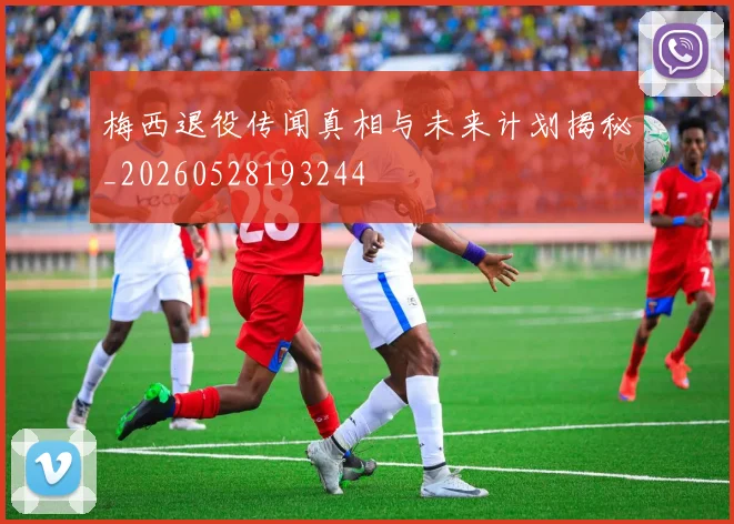 梅西退役传闻真相与未来计划揭秘_20260528193244