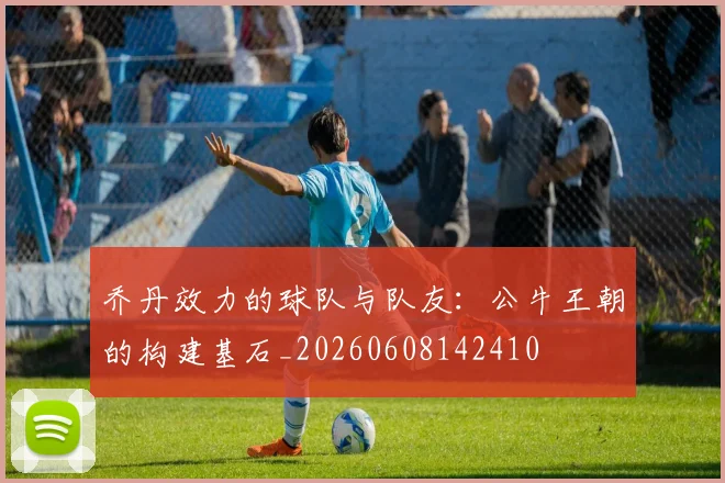 乔丹效力的球队与队友：公牛王朝的构建基石_20260608142410
