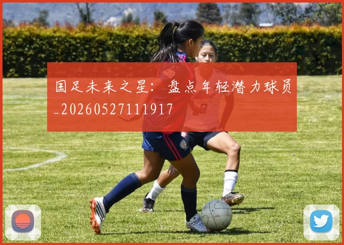 国足未来之星:盘点年轻潜力球员_20260527111917
