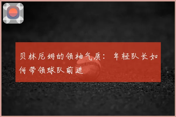 贝林厄姆的领袖气质：年轻队长如何带领球队前进