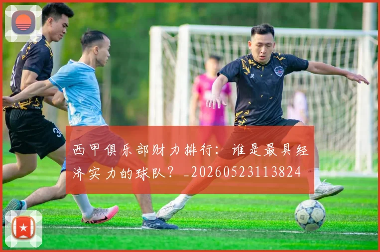 西甲俱乐部财力排行：谁是最具经济实力的球队？_20260523113824