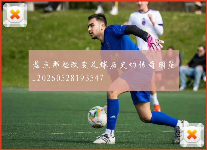盘点那些改变足球历史的传奇明星_20260528193547