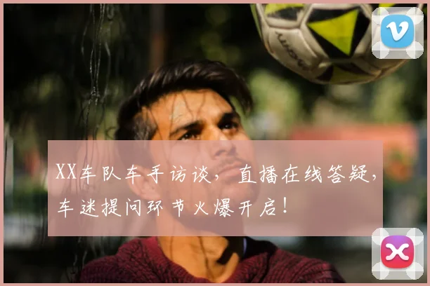 XX车队车手访谈,直播在线答疑,车迷提问环节火爆开启!